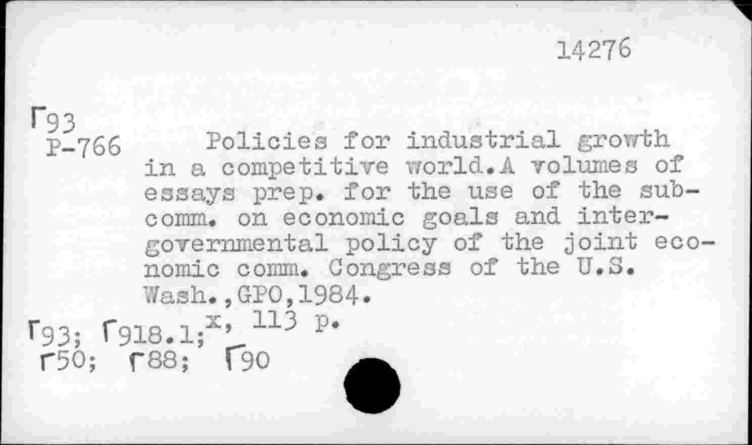 ﻿14276
^93
P-766 Policies for industrial growth in a competitive world.A volumes of essays prep, for the use of the subcomm. on economic goals and intergovernmental policy of the joint economic comm. Congress of the U.S.
Wash.
F93; f918.1;x
T50; T88;
,GPO,1984.
, 113 P.
f90